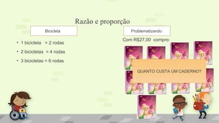 Razão e proporção
• 1 bicicleta = 2 rodas
• 2 bicicletas = 4 rodas
• 3 bicicletas = 6 rodas
Com R$27,00 compro:
Bicicleta Problematizando
QUANTO CUSTA UM CADERNO?
 