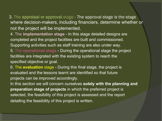 3 . The  appraisal or approval  stage  - The approval stage is the stage where decision-makers, including financiers, determine whether or not the project will be implemented. 4 . The  implementation stage  - In this stage detailed designs are completed and the project facilities are built and commissioned. Supporting activities such as staff training are also under way. 5.  The  operational stage  - During the operational stage the project facilities are integrated with the existing system to reach the specified objective or goal. 6.  The  evaluation  stage  - During this final stage, the project is evaluated and the lessons learnt are identified so that future projects can be improved accordingly. In this section we will concern ourselves  solely with the planning and preparation stage of projects  in which the preferred project is selected, the feasibility of this project is assessed and the report detailing the feasibility of this project is written.    