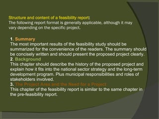 Structure and content of a feasibility report : The following report format is generally applicable, although it may vary depending on the specific project. 1 . Summary The most important results of the feasibility study should be summarized for the convenience of the readers. The summary should be concisely written and should present the proposed project clearly. 2 . Background This chapter should describe the history of the proposed project and explain how it fits into the national sector strategy and the long-term development program. Plus municipal responsibilities and roles of stakeholders involved. 3.  The Project Area and the Need for a Project This chapter of the feasibility report is similar to the same chapter in the pre-feasibility report. 