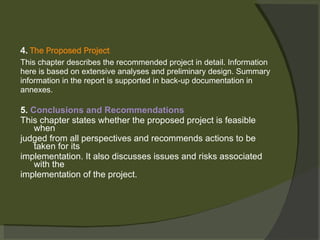 4.  The Proposed Project This chapter describes the recommended project in detail. Information here is based on extensive analyses and preliminary design. Summary information in the report is supported in back-up documentation in annexes. 5.  Conclusions and Recommendations This chapter states whether the proposed project is feasible when judged from all perspectives and recommends actions to be taken for its implementation. It also discusses issues and risks associated with the implementation of the project.   