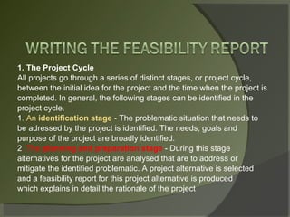 1. The Project Cycle All projects go through a series of distinct stages, or project cycle, between the initial idea for the project and the time when the project is completed. In general, the following stages can be identified in the project cycle. 1 . An  identification stage  - The problematic situation that needs to be adressed by the project is identified. The needs, goals and purpose of the project are broadly identified. 2 . The  planning and preparation stage  - During this stage alternatives for the project are analysed that are to address or mitigate the identified problematic. A project alternative is selected and a feasibility report for this project alternative is produced which explains in detail the rationale of the project 