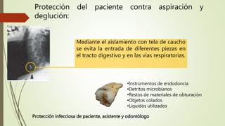 Protección del paciente contra aspiración y
deglución:
Mediante el aislamiento con tela de caucho
se evita la entrada de diferentes piezas en
el tracto digestivo y en las vías respiratorias.
•Instrumentos de endodoncia
•Detritos microbianos
•Restos de materiales de obturación
•Objetos colados
•Líquidos utilizados
Protección infecciosa de paciente, asistente y odontólogo
 