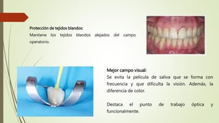 Mejor campo visual:
Se evita la película de saliva que se forma con
frecuencia y que dificulta la visión. Además, la
diferencia de color.
Destaca el punto de trabajo óptica y
funcionalmente.
Protección de tejidos blandos:
Mantiene los tejidos blandos alejados del campo
operatorio.
 