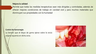 Mejora la calidad:
Permite que todas las medidas terapéuticas sean más dirigidas y controladas, además de
ofrecer mejores condiciones de trabajo en cavidad oral y para muchos materiales que
disminuyen sus propiedades con la humedad
Control de hemorragia:
La tensión que el dique de goma ejerce sobre la encía
origina isquemia en dicha zona.
 