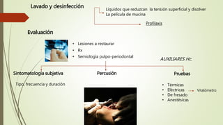 Lavado y desinfección
Evaluación
Sintomatología subjetiva PruebasPercusión
Líquidos que reduzcan la tensión superficial y disolver
La película de mucina
Profilaxis
• Lesiones a restaurar
• Rx
• Semiología pulpo-periodontal
• Térmicas
• Eléctricas
• De fresado
• Anestésicas
Tipo, frecuencia y duración
AUXILIARES Hc.
Vitalómetro
 