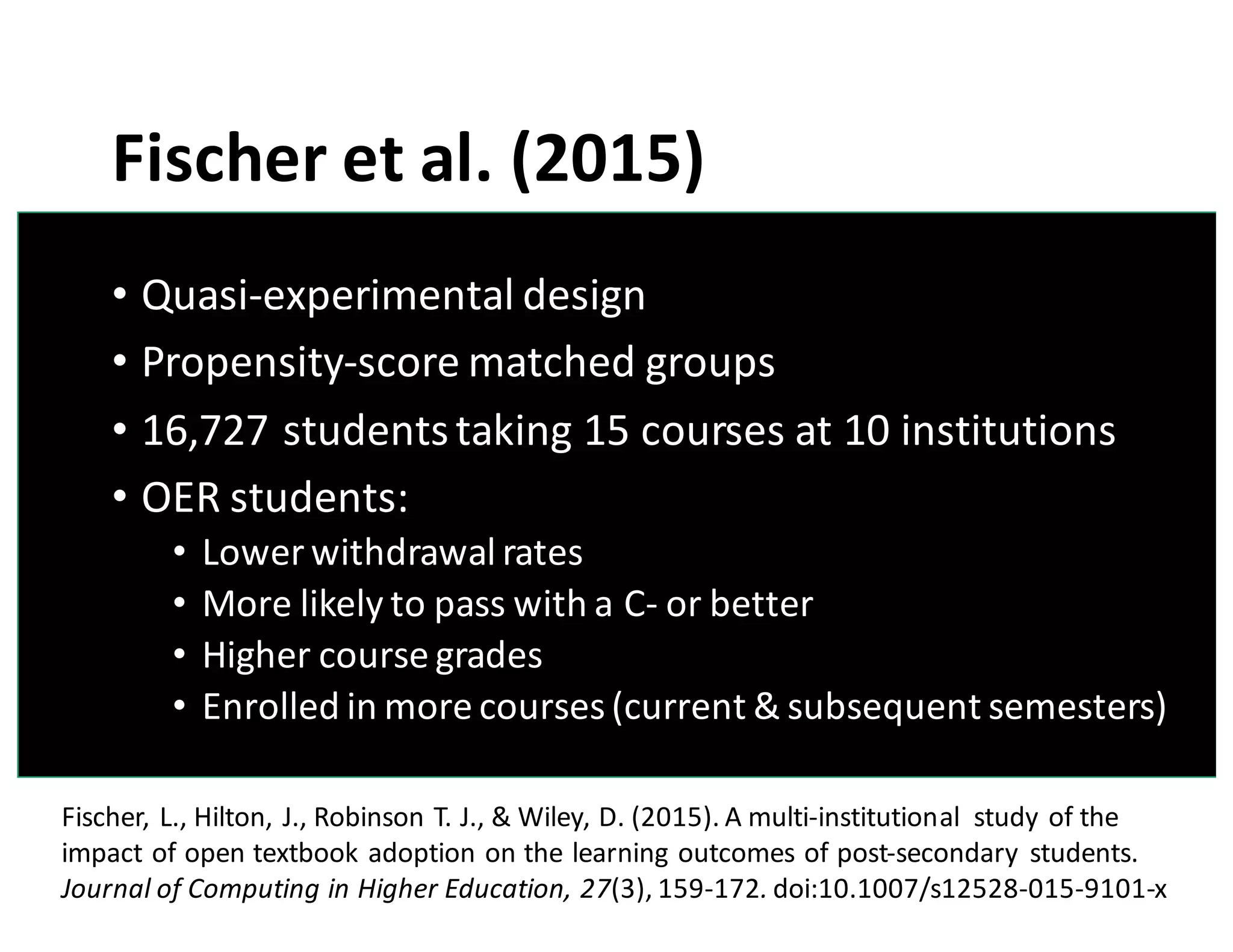 Fischer	
  et	
  al.	
  (2015)
• Quasi-­‐experimental	
  design
• Propensity-­‐score	
  matched	
  groups
• 16,727	
  students	
  taking	
  15	
  courses	
  at	
  10	
  institutions
• OER	
  students:
• Lower	
  withdrawal	
  rates
• More	
  likely	
  to	
  pass	
  with	
  a	
  C-­‐ or	
  better
• Higher	
  course	
  grades
• Enrolled	
  in	
  more	
  courses	
  (current	
  &	
  subsequent	
  semesters)
Fischer,	
  L.,	
  Hilton,	
  J.,	
  Robinson	
  T.	
  J.,	
  &	
  Wiley,	
  D.	
  (2015).	
  A	
  multi-­‐institutional	
   study	
  of	
  the	
  
impact	
  of	
  open	
  textbook	
  adoption	
  on	
  the	
  learning	
  outcomes	
  of	
  post-­‐secondary	
  students.	
  
Journal	
  of	
  Computing	
  in	
  Higher	
  Education,	
  27(3),	
  159-­‐172. doi:10.1007/s12528-­‐015-­‐9101-­‐x
 