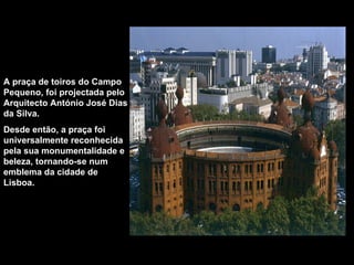A praça de toiros do Campo Pequeno, foi projectada pelo Arquitecto António José Dias da Silva.  Desde então, a praça foi universalmente reconhecida pela sua monumentalidade e beleza, tornando-se num emblema da cidade de Lisboa. 