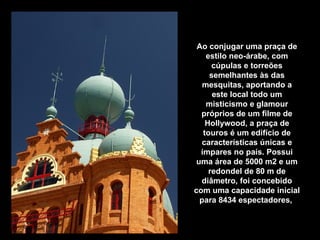 Ao conjugar uma praça de estilo neo-árabe, com cúpulas e torreões semelhantes às das mesquitas, aportando a este local todo um misticismo e glamour próprios de um filme de Hollywood, a praça de touros é um edifício de características únicas e ímpares no país. Possui uma área de 5000 m2 e um redondel de 80 m de diâmetro, foi concebido com uma capacidade inicial para 8434 espectadores,   