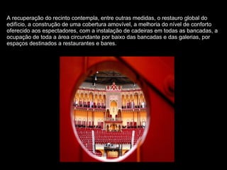 A recuperação do recinto contempla, entre outras medidas, o restauro global do edifício, a construção de uma cobertura amovível, a melhoria do nível de conforto oferecido aos espectadores, com a instalação de cadeiras em todas as bancadas, a ocupação de toda a área circundante por baixo das bancadas e das galerias, por espaços destinados a restaurantes e bares.  
