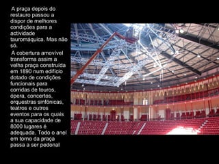 A praça depois do restauro passou a dispor de melhores condições para a actividade tauromáquica. Mas não só. A cobertura amovível transforma assim a velha praça construída em 1890 num edifício dotado de condições funcionais para corridas de touros, ópera, concertos, orquestras sinfónicas, teatros e outros eventos para os quais a sua capacidade de 8000 lugares é adequada. Todo o anel em torno da praça passa a ser pedonal 