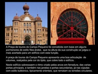 A Praça de touros do Campo Pequeno foi concebida com base em alguns pormenores de estilo Neo-árabe,  que na altura da sua construção se julgou o mais acertado para um edifício com esta função. A praça de touros do Campo Pequeno apresenta uma boa articulação  de volumes, realçados pela cor do tijolo, que cobre todo o edifício. Neste edifício sobressaem o ritmo criado pelos arcos em ferradura, das varias portas principais, e também nas janelas e portas secundarias, já nas cúpulas com estilo bulbónico, tipicamente orientais, que rematam os torreões circulares.   