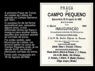 A primeira Praça de Toiros da cidade de Lisboa foi erguida no Campo Santana em 1831.  O sucesso foi de tal forma assinalável que, passados alguns anos, a sua dimensão tornou-se fraca e insegura para acolher todos aqueles que queriam assistir às corridas de toiros.  Foi então cedido, pelo Município de Lisboa, um terreno baldio na zona do Campo Pequeno onde, já no século XVIII, se tinham efectuado corridas de toiros.  Tendo sido inaugurada em 18 de Agosto de1892. 