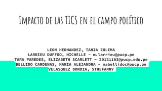 Impacto de las TICS en el campo político
LEON HERNANDEZ, TANIA ZULEMA
LARRIEU DUFFOO, MICHELLE - m.larrieu@pucp.pe
TARA PAREDES, ELIZABETH SCARLETT - 20131183@pucp.edu.pe
BELLIDO CARDENAS, MARIA ALEJANDRA - mabellidoc@pucp.pe
VELASQUEZ BONDIA, STHEFANNY
 