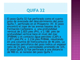  El pozo Quifa-32 fue perforado como el cuarto
pozo de avanzada del descubrimiento del pozo
Quifa-7, perforado en el Prospecto -H?. El pozo
encontró el tope de las arenas basales de la
Formación Carbonera a una profundidad
vertical de 2.825 pies (PV), o 2.188 pies de
profundidad vertical bajo el nivel del mar
(PVBNM) y el contacto agua-petróleo (CAP) a
2.871 pies PV, o 2.234 pies PVBNM, resultando
en una columna de hidrocarburos de 46 pies. La
evaluación petrofísica del pozo indica un espesor
neto de 25 pies y porosidades promedio de 32%.
El pozo Quifa 32 fue perforado a una distancia
de 900 m. al noreste del pozo Quifa 7.
 