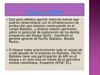  Este pozo debiera aportar reservas nuevas que
podrían desarrollarse con la infraestructura de
producción que estamos construyendo en el
campo Rubiales, y afianza nuestro optimismo
sobre el potencial de exploración de los demás
prospectos del bloque Quifa", manifestó el
gerente general de Pacific Rubiales, Ronald
Pantin.
 El bloque rodea prácticamente todo el campo de
crudo pesado de la empresa en Rubiales. Pacific
Rubiales tiene una participación de 60% en el
bloque y el resto está en manos de la petrolera
estatal colombiana, Ecopetrol (NYSE: EC).
 