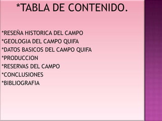 *TABLA DE CONTENIDO.
*RESEÑA HISTORICA DEL CAMPO
*GEOLOGIA DEL CAMPO QUIFA
*DATOS BASICOS DEL CAMPO QUIFA
*PRODUCCION
*RESERVAS DEL CAMPO
*CONCLUSIONES
*BIBLIOGRAFIA
 