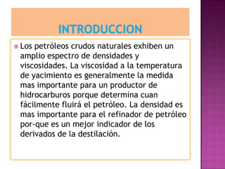  Los petróleos crudos naturales exhiben un
amplio espectro de densidades y
viscosidades. La viscosidad a la temperatura
de yacimiento es generalmente la medida
mas importante para un productor de
hidrocarburos porque determina cuan
fácilmente fluirá el petróleo. La densidad es
mas importante para el refinador de petróleo
por-que es un mejor indicador de los
derivados de la destilación.
 