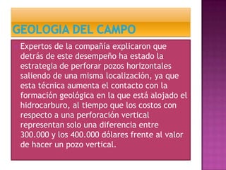  Expertos de la compañía explicaron que
detrás de este desempeño ha estado la
estrategia de perforar pozos horizontales
saliendo de una misma localización, ya que
esta técnica aumenta el contacto con la
formación geológica en la que está alojado el
hidrocarburo, al tiempo que los costos con
respecto a una perforación vertical
representan solo una diferencia entre
300.000 y los 400.000 dólares frente al valor
de hacer un pozo vertical.
 