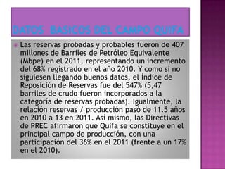  Las reservas probadas y probables fueron de 407
millones de Barriles de Petróleo Equivalente
(Mbpe) en el 2011, representando un incremento
del 68% registrado en el año 2010. Y como si no
siguiesen llegando buenos datos, el Índice de
Reposición de Reservas fue del 547% (5,47
barriles de crudo fueron incorporados a la
categoría de reservas probadas). Igualmente, la
relación reservas / producción pasó de 11.5 años
en 2010 a 13 en 2011. Así mismo, las Directivas
de PREC afirmaron que Quifa se constituye en el
principal campo de producción, con una
participación del 36% en el 2011 (frente a un 17%
en el 2010).
 