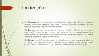 Localização
 Os Campos são encontrados em diversas regiões do planeta: estepes
(Rússia), pradarias (América do Norte), savanas (África), pampas (sul do
Brasil) e cerrados (região central do Brasil).
 Os Campos ocupam áreas descontínuas do Brasil. Na Região Norte, esse
bioma está presente sob a forma de savanas de gramíneas baixas, nas
terras firmes do Amazonas, de Roraima e do Pará. Na Região Sul, surge
como as pradarias mistas subtropicais.
 Os Campos do Sul são formados principalmente pelos pampas gaúchos,
com clima subtropical, região plana de vegetação aberta e de pequeno
porte que se estende do Rio Grande do Sul à Argentina e ao Uruguai..
 