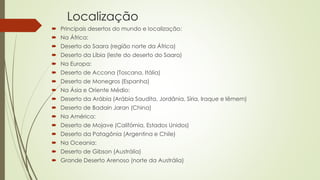 Localização
 Principais desertos do mundo e localização:
 Na África:
 Deserto do Saara (região norte da África)
 Deserto da Líbia (leste do deserto do Saara)
 Na Europa:
 Deserto de Accona (Toscana, Itália)
 Deserto de Monegros (Espanha)
 Na Ásia e Oriente Médio:
 Deserto da Arábia (Arábia Saudita, Jordânia, Síria, Iraque e Iêmem)
 Deserto de Badain Jaran (China)
 Na América:
 Deserto de Mojave (Califórnia, Estados Unidos)
 Deserto da Patagônia (Argentina e Chile)
 Na Oceania:
 Deserto de Gibson (Austrália)
 Grande Deserto Arenoso (norte da Austrália)
 