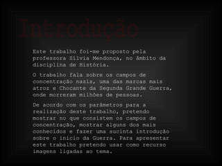 Introdução Este trabalho foi-me proposto pela professora Sílvia Mendonça, no âmbito da disciplina de História. O trabalho fala sobre os campos de concentração nazis, uma das marcas mais atroz e Chocante da Segunda Grande Guerra, onde morreram milhões de pessoas. De acordo com os parâmetros para a realização deste trabalho, pretendo mostrar no que consistem os campos de concentração, mostrar alguns dos mais conhecidos e fazer uma sucinta introdução sobre o inicio da Guerra. Para apresentar este trabalho pretendo usar como recurso  imagens ligadas ao tema.  