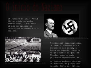 O inicio do Nazismo Em Janeiro de 1933, Adolf Hitler subiu ao poder Alemão como 1º ministro, aí pôs em prática os princípios fundamentais do nazismo. In, http://www.mythinglinks.org/HitlerPlatform~newURL~c~R50~TL.JPG In, http://www.brasilescola.com/upload/e/Hitler%20-%20BRASIL%20ESCOLA.jpg A principal característica de base do Nazismo era a separação das raças, a ideia da superioridade da “raça ariana” da qual os Alemães eram os mais perfeitos representantes. Na imagem podemos observar um discurso de propaganda nazista feito por Hitler. 