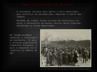 In, http://upload.wikimedia.org/wikipedia/en/8/89/Selection_Birkenau_ramp.jpg Na imagem podemos observar a “selecção”, em Auschwitz. Ir para a direita significava trabalhos forçados, e para a esquerda morte imediata na câmara de gás. A concepção racista nazi gerou o anti-semitismo, que consistiu na perseguição, expulsão e morte dos Judeus. Milhões de Judeus foram vitimas de Genocídio, ou seja, o extermínio em massa, muitos deles fugiram, emigraram ou foram deportados. Campos de Concentração e de exterminio 
