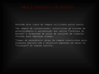 Existem dois tipos de campos utilizados pelos nazis: Os campos de concentração: constituíam um sistema de encarceramento e aglomeração dos vários "inimigos do Estado" e dispunham de bases de recursos de trabalho forçado para empresas alemãs.  Campo de extermínio: grupo de campos construídos pela Alemanha  Nazista  com o objectivo expresso de matar os "inimigos" do regime nazista. Campos de Concentração e de exterminio 