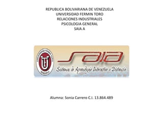 REPUBLICA BOLIVARIANA DE VENEZUELA
UNIVERSIDAD FERMIN TORO
RELACIONES INDUSTRIALES
PSICOLOGIA GENERAL
SAIA A
Alumna: Sonia Carrero C.I. 13.864.489
 