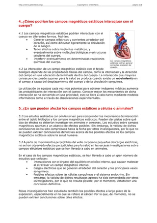 http://www.greenfacts.org/                   Copyright © GreenFacts                            página 3/8




4. ¿Cómo podrían los campos magnéticos estáticos interactuar con el
cuerpo?

4.1 Los campos magnéticos estáticos podrían interactuar con el
cuerpo en diferentes formas. Podrían:
     •     Generar campos eléctricos y corrientes alrededor del
           corazón, así como dificultar ligeramente la circulación
           de la sangre.
     •     Tener efectos sobre implantes metálicos, y
           eventualmente sobre moléculas biológicas y estructuras
           celulares del cuerpo.
     •     Interferir eventualmente en determinadas reacciones
                                                                       Los campos magnéticos
           químicas del cuerpo.                                        estáticos podrían generar
                                                                       corrientes alrededor del
                                                                       corazón.
4.2 La interacción de un campo magnético estático con el tejido
biológico depende de las propiedades físicas del campo, como la intensidad y la dirección
del campo en una ubicación determinada dentro del cuerpo. La interacción que mayores
consecuencias puede suponer para la salud se produce cuando existe un movimiento en
el campo a causa del desplazamiento del cuerpo o de la circulación sanguínea.

La utilización de equipos cada vez más potentes para obtener imágenes médicas aumenta
las probabilidades de interacción con el cuerpo. Conocer mejor los mecanismos de dicha
interacción se ha convertido en una prioridad; esto se lleva a cabo tanto mediante modelos
informáticos como a través de observaciones experimentales.


5. ¿En qué pueden afectar los campos estáticos a células o animales?

5.1 Los estudios realizados con células sirven para comprender los mecanismos de interacción
entre el tejido biológico y los campos magnéticos estáticos. Pueden dar pistas sobre qué
tipo de efectos se deberían investigar en animales y personas. Los estudios sobre campos
magnéticos apuntan a un abanico de efectos posibles. Sin embargo, la validez de dichas
conclusiones no ha sido comprobada hasta la fecha por otros investigadores, por lo que no
se pueden extraer conclusiones definitivas acerca de los posibles efectos de los campos
magnéticos estáticos sobre la salud humana.

5.2 A parte de movimientos perceptibles del vello corporal o pequeñas descargas eléctricas,
no se han observado efectos perjudiciales para la salud en las escasas investigaciones sobre
campos eléctricos estáticos que se han llevado a cabo en animales.

En el caso de los campos magnéticos estáticos, se han llevado a cabo un gran número de
estudios que señalan:
      •    Interacciones con el órgano del equilibrio en el oído interno, que causan malestar
           al atravesar un campo magnético intenso.
      •    Cargas eléctricas que se generan alrededor del corazón y los principales vasos
           sanguíneos.
      •    Posibles efectos sobre las células sanguíneas y el sistema endocrino. Sin
           embargo, la validez de dichos resultados apenas ha sido comprobada por otros
           investigadores, por lo que no resulta posible, por el momento, establecer una
           conclusión definitiva.

Pocas investigaciones han estudiado también los posibles efectos a largo plazo de la
exposición, especialmente en lo que se refiere al cáncer. Por lo que, de momento, no se
pueden extraer conclusiones sobre tales efectos.
 