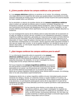 http://www.greenfacts.org/                            Copyright © GreenFacts                      página 4/8




6. ¿Cómo pueden afectar los campos estáticos a las personas?

6.1 Los campos eléctricos estáticos no penetran en el cuerpo. Sin embargo, provocan
una carga eléctrica en la superficie del cuerpo que puede producir movimiento en el vello
corporal o descargas de chispas como las que aparecen al tocar el pomo de la puerta después
de haber andado sobre una alfombra.

Se ha estudiado un abanico de posibles efectos de los campos magnéticos estáticos
sobre la salud; por ejemplo los efectos sobre el cerebro, la presión sanguínea y la
temperatura corporal, así como los posibles efectos terapéutico. Salvo el vértigo y la náusea
que mencionaron las personas tras desplazarse dentro de un campo magnético, no hay
pruebas definitivas de ningún efecto significativo, aunque tampoco es posible descartar su
existencia.

6.2 Las investigaciones acerca de los efectos sobre la salud derivados de la exposición en
el lugar de trabajo se centran casi por completo en los trabajadores expuestos a campos
magnéticos estáticos moderados, generados por maquinaria que emplea corriente eléctrica
continua de gran intensidad, como los fundidores de aluminio. En estos operarios se ha
observado un mayor riesgo de padecer diversos tipos de cáncer, aunque los resultados de
las diferentes investigaciones no concuerdan. Dichos operarios están expuestos también a
otro tipo de riesgos; por lo tanto, no se ha podido identificar con claridad la causa de los
efectos observados. La información disponible hasta el momento no permite evaluar los
efectos sobre la salud.


7. ¿Qué riesgos conllevan los campos estáticos para la salud?

7.1 La información disponible sobre la exposición a los campos
eléctricos estáticos sugiere, por lo general, que sus únicos efectos
negativos son los movimientos perceptibles del vello corporal y
pequeñas descargas. No obstante, no se han investigado los efectos
a largo plazo de los campos eléctricos estáticos.

Por lo que respecta a los campos magnéticos estáticos, la exposición
de corta duración a campos de gran intensidad parece provocar efectos
apreciables en el cuerpo. Las simulaciones por ordenador indican que    Vello corporal en
                                                                        movimiento
las corrientes eléctricas provocadas por la circulación de la sangre
dentro de un campo magnético intenso podrían tener efectos sobre el corazón. Sin embargo,
esto no ha sido comprobado experimentalmente.

Desplazarse dentro de un campo magnético estático de gran intensidad puede provocar
sensación de vértigo y náusea, en ocasiones incluso un gusto metálico en la boca y la
percepción de destellos de luz. Aunque son temporales, dichos efectos pueden perjudicar
a las personas, lo cual despierta preocupación acerca de la seguridad en el caso de los
trabajadores que ejecutan tareas delicadas (como los cirujanos que llevan a cabo operaciones
con la ayuda de IRM).

                                 Se han descrito otros efectos a corto plazo de los campos
                                 magnéticos estáticos, pero ningún investigador ha repetido los
                                 experimentos para comprobar la validez de sus resultados. Por lo
                                 tanto, es difícil extraer conclusiones definitivas. Por otro lado, las
    Percepción de destellos de   pruebas existentes no bastan para llegar a conclusión alguna sobre
    luz                          efectos a largo plazo como el cáncer.
 