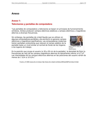 http://www.greenfacts.org/                       Copyright © GreenFacts                                          página 7/8




Anexo

Anexo 1:
Televisores y pantallas de computadora

"Las pantallas de computadora y televisores se basan en principios de funcionamiento
similares. Ambos producen campos eléctricos estáticos y campos eléctricos y magnéticos
alternos a diversas frecuencias.

Sin embargo, las pantallas de cristal líquido que se utilizan en
algunas computadoras portátiles y de escritorio no generan campos
eléctricos y magnéticos significativos. Las computadoras modernas
tienen pantallas conductoras que reducen el campo estático de la
pantalla hasta un nivel similar al normal de fondo de los hogares
                                                                                           Static electric fields of
o los lugares de trabajo.                                                                  screens
                                                                                           Source:WHO

En la posición que ocupa el usuario (a 30 a 50 cm de la pantalla), la densidad de flujo (a
frecuencias de red) de los campos magnéticos alternos es típicamente inferior a 0,7 µT.
Las intensidades de los campos eléctricos alternos en las posiciones del usuario varían de
menos de 1 V/m a 10 V/m."

             Fuente y © OMS (www.who.int [véase http://www.who.int/peh-emf/about/WhatisEMF/en/index3.html])
 