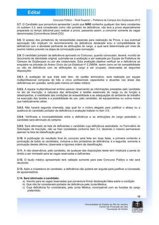 Concurso Público - Nível Superior – Prefeitura de Campos dos Goytacazes 2012
3.7. O Candidato que porventura apresentar Laudo que NÃO contenha qualquer dos itens constantes
no subitem 3.3, será considerado como não portador de deficiência, não terá a prova especialmente
preparada ou tempo adicional para realizar a prova, passando assim, a concorrer somente às vagas
denominadas Concorrência Geral (CG).

3.8. O acesso dos portadores de necessidades especiais para realização da Prova, e sua eventual
aprovação não implicam no reconhecimento da deficiência declarada e/ou a compatibilidade da
deficiência com a atividade pertinente às atribuições do cargo, a qual será determinada por meio de
exame médico previsto na etapa de convocação para nomeação.

3.9. O candidato portador de deficiência aprovado no Concurso, quando convocado, deverá, munido de
documento de identidade original, submeter-se à avaliação a ser realizada por Equipe da Prefeitura de
Campos de Goytacazes ou por ela credenciada. Esta avaliação objetiva verificar se a deficiência se
enquadra na previsão do Anexo Único da Lei Estadual nº 2.298/94, assim como se há compatibilidade
ou não da deficiência com as atribuições do cargo a ser ocupado, observadas às seguintes
disposições:

3.9.1. A avaliação de que trata este item, de caráter terminativo, será realizada por equipe
multiprofissional composta de três a cinco profissionais capacitados e atuantes nas áreas das
deficiências em questão, sendo pelo menos um deles médico.

3.9.2. A equipe multiprofissional emitirá parecer observando as informações prestadas pelo candidato
no ato da inscrição, a natureza das atribuições e tarefas essenciais do cargo ou da função a
desempenhar, a viabilidade das condições de acessibilidade e as adequações do ambiente de trabalho
na execução das tarefas e a possibilidade de uso, pelo candidato, de equipamentos ou outros meios
que habitualmente utilize;

3.9.3. Não haverá segunda chamada, seja qual for o motivo alegado para justificar o atraso ou a
ausência do candidato portador de deficiência à avaliação tratada no item 3.9;

3.9.4. Verificada a incompatibilidade entre a deficiência e as atribuições do cargo postulado, o
candidato será eliminado do certame.

3.9.5. Será eliminado da lista de deficientes o candidato cuja deficiência assinalada, no Formulário de
Solicitação de Inscrição, não se fizer constatada conforme item 3.2, devendo o mesmo permanecer
apenas na lista de classificação geral.

3.10. A publicação do resultado final do concurso será feita em duas listas, a primeira contendo a
pontuação de todos os candidatos, inclusive a dos portadores de deficiência, e a segunda, somente a
pontuação destes últimos, observada a rigorosa ordem de classificação.

3.11. A não observância, pelo candidato, de qualquer das disposições deste item implicará a perda do
direito a ser nomeado para as vagas reservadas a deficientes.

3.12. O laudo médico apresentado terá validade somente para este Concurso Público e não será
devolvido.

3.13. Após a investidura do candidato, a deficiência não poderá ser arguida para justificar a concessão
de aposentadoria.

3.14. Será eliminado o candidato:
     a) Inscrito para as vagas reservadas que porventura firmar declaração falsa sobre a condição;
     b) Que não for considerado portador de deficiência pela Junta Médica;
     c) Cuja deficiência for considerada, pela Junta Médica, incompatível com as funções do cargo
         pretendido.

                                                                                                       10
 