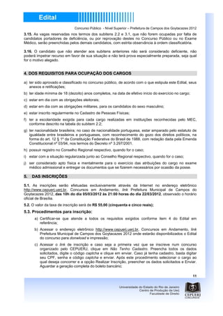 Concurso Público - Nível Superior – Prefeitura de Campos dos Goytacazes 2012
3.15. As vagas reservadas nos termos dos subitens 2.2 e 3.1, que não forem ocupadas por falta de
candidatos portadores de deficiência, ou por reprovação destes no Concurso Público ou no Exame
Médico, serão preenchidas pelos demais candidatos, com estrita observância à ordem classificatória.

3.16. O candidato que não atender aos subitens anteriores não será considerado deficiente, não
poderá impetrar recurso em favor de sua situação e não terá prova especialmente preparada, seja qual
for o motivo alegado.


4. DOS REQUISITOS PARA OCUPAÇÃO DOS CARGOS

a) ter sido aprovado e classificado no concurso público, de acordo com o que estipula este Edital, seus
   anexos e retificações;
b) ter idade mínima de 18 (dezoito) anos completos, na data de efetivo início do exercício no cargo;
c) estar em dia com as obrigações eleitorais;
d) estar em dia com as obrigações militares, para os candidatos do sexo masculino;
e) estar inscrito regularmente no Cadastro de Pessoas Físicas;
f) ter a escolaridade exigida para cada cargo realizadas em instituições reconhecidas pelo MEC,
   conforme descrito na tabela do subitem 2.2;
g) ter nacionalidade brasileira; no caso de nacionalidade portuguesa, estar amparado pelo estatuto de
   igualdade entre brasileiros e portugueses, com reconhecimento do gozo dos direitos políticos, na
   forma do art. 12 § 1º da Constituição Federativa do Brasil de 1988, com redação dada pela Emenda
   Constitucional nº 03/94, nos termos do Decreto nº 3.297/2001.
h) possuir registro no Conselho Regional respectivo, quando for o caso;
i) estar com a situação regularizada junto ao Conselho Regional respectivo, quando for o caso;
j) ser considerado apto física e mentalmente para o exercício das atribuições do cargo no exame
   médico admissional e entregar os documentos que se fizerem necessários por ocasião da posse.

5.   DAS INSCRIÇÕES

5.1. As inscrições serão efetuadas exclusivamente através da Internet no endereço eletrônico
http://www.cepuerj.uerj.br, Concursos em Andamento, link Prefeitura Municipal de Campos do
Goytacazes 2012, das 10h do dia 05/03/2012 às 21:00 horas do dia 22/03/2012, observado o horário
oficial de Brasília.
5.2. O valor da taxa de inscrição será de R$ 55,00 (cinquenta e cinco reais);
5.3. Procedimentos para inscrição:
      a) Certificar-se que atende a todos os requisitos exigidos conforme item 4 do Edital em
         referência;
      b) Acessar o endereço eletrônico http://www.cepuerj.uerj.br, Concursos em Andamento, link
         Prefeitura Municipal de Campos dos Goytacazes 2012 onde estarão disponibilizados o Edital
         do concurso para donwload e impressão;
      c) Acessar o link de inscrição e caso seja a primeira vez que se inscreve num concurso
         organizado pelo CEPUERJ, clique em Não Tenho Cadastro. Preencha todos os dados
         solicitados, digite o código captcha e clique em enviar. Caso já tenha cadastro, basta digitar
         seu CPF, senha e código captcha e enviar. Após este procedimento selecionar o cargo ao
         qual deseja concorrer e a opção Realizar Inscrição, preencher os dados solicitados e Enviar.
         Aguardar a geração completa do boleto bancário;

                                                                                                       11
 