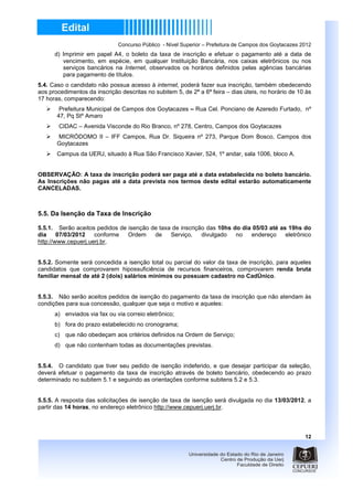 Concurso Público - Nível Superior – Prefeitura de Campos dos Goytacazes 2012
      d) Imprimir em papel A4, o boleto da taxa de inscrição e efetuar o pagamento até a data de
         vencimento, em espécie, em qualquer Instituição Bancária, nos caixas eletrônicos ou nos
         serviços bancários na Internet, observados os horários definidos pelas agências bancárias
         para pagamento de títulos.
5.4. Caso o candidato não possua acesso à internet, poderá fazer sua inscrição, também obedecendo
aos procedimentos da inscrição descritas no subitem 5, de 2ª a 6ª feira – dias úteis, no horário de 10 às
17 horas, comparecendo:
        Prefeitura Municipal de Campos dos Goytacazes – Rua Cel. Ponciano de Azeredo Furtado, nº
       47, Pq Stº Amaro
        CIDAC – Avenida Visconde do Rio Branco, nº 278, Centro, Campos dos Goytacazes
       MICRÓDOMO II – IFF Campos, Rua Dr. Siqueira nº 273, Parque Dom Bosco, Campos dos
       Goytacazes
       Campus da UERJ, situado à Rua São Francisco Xavier, 524, 1º andar, sala 1006, bloco A.


OBSERVAÇÃO: A taxa de inscrição poderá ser paga até a data estabelecida no boleto bancário.
As Inscrições não pagas até a data prevista nos termos deste edital estarão automaticamente
CANCELADAS.



5.5. Da Isenção da Taxa de Inscrição

5.5.1. Serão aceitos pedidos de isenção de taxa de inscrição das 10hs do dia 05/03 até as 19hs do
dia     07/03/2012   conforme   Ordem    de    Serviço,    divulgado   no   endereço     eletrônico
http://www.cepuerj.uerj.br,


5.5.2. Somente será concedida a isenção total ou parcial do valor da taxa de inscrição, para aqueles
candidatos que comprovarem hipossuficiência de recursos financeiros, comprovarem renda bruta
familiar mensal de até 2 (dois) salários mínimos ou possuam cadastro no CadÚnico.


5.5.3. Não serão aceitos pedidos de isenção do pagamento da taxa de inscrição que não atendam às
condições para sua concessão, qualquer que seja o motivo e aqueles:
      a) enviados via fax ou via correio eletrônico;
      b) fora do prazo estabelecido no cronograma;
      c) que não obedeçam aos critérios definidos na Ordem de Serviço;
      d) que não contenham todas as documentações previstas.


5.5.4. O candidato que tiver seu pedido de isenção indeferido, e que desejar participar da seleção,
deverá efetuar o pagamento da taxa de inscrição através de boleto bancário, obedecendo ao prazo
determinado no subitem 5.1 e seguindo as orientações conforme subitens 5.2 e 5.3.


5.5.5. A resposta das solicitações de isenção de taxa de isenção será divulgada no dia 13/03/2012, a
partir das 14 horas, no endereço eletrônico http://www.cepuerj.uerj.br.



                                                                                                       12
 