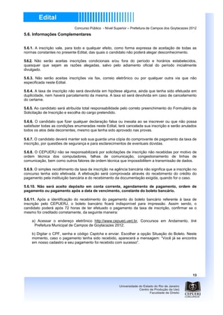 Concurso Público - Nível Superior – Prefeitura de Campos dos Goytacazes 2012
5.6. Informações Complementares


5.6.1. A inscrição vale, para todo e qualquer efeito, como forma expressa de aceitação de todas as
normas constantes no presente Edital, das quais o candidato não poderá alegar desconhecimento.

5.6.2. Não serão aceitas inscrições condicionais e/ou fora do período e horários estabelecidos,
quaisquer que sejam as razões alegadas, salvo pelo adiamento oficial do período inicialmente
divulgado.

5.6.3. Não serão aceitas inscrições via fax, correio eletrônico ou por qualquer outra via que não
especificada neste Edital.

5.6.4. A taxa de inscrição não será devolvida em hipótese alguma, ainda que tenha sido efetuada em
duplicidade, nem haverá parcelamento da mesma. A taxa só será devolvida em caso de cancelamento
do certame.

5.6.5. Ao candidato será atribuída total responsabilidade pelo correto preenchimento do Formulário de
Solicitação de Inscrição e escolha do cargo pretendido.

5.6.6. O candidato que fizer qualquer declaração falsa ou inexata ao se inscrever ou que não possa
satisfazer todas as condições enumeradas neste Edital, terá cancelada sua inscrição e serão anulados
todos os atos dela decorrentes, mesmo que tenha sido aprovado nas provas.

5.6.7. O candidato deverá manter sob sua guarda uma cópia do comprovante de pagamento da taxa de
inscrição, por questões de segurança e para esclarecimentos de eventuais dúvidas.

5.6.8. O CEPUERJ não se responsabilizará por solicitações de inscrição não recebidas por motivo de
ordem técnica dos computadores, falhas de comunicação, congestionamento de linhas de
comunicação, bem como outros fatores de ordem técnica que impossibilitem a transmissão de dados.

5.6.9. O simples recolhimento da taxa de inscrição na agência bancária não significa que a inscrição no
concurso tenha sido efetivada. A efetivação será comprovada através do recebimento do crédito do
pagamento pela instituição bancária e do recebimento da documentação exigida, quando for o caso.

5.6.10. Não será aceito depósito em conta corrente, agendamento de pagamento, ordem de
pagamento ou pagamento após a data de vencimento, constante do boleto bancário.

5.6.11. Após a identificação do recebimento do pagamento do boleto bancário referente à taxa de
inscrição pelo CEPUERJ, o boleto bancário ficará indisponível para impressão. Assim sendo, o
candidato poderá após 72 horas de ter efetuado o pagamento da taxa de inscrição, confirmar se o
mesmo foi creditado corretamente, da seguinte maneira:

    a) Acessar o endereço eletrônico http://www.cepuerj.uerj.br, Concursos em Andamento, link
     Prefeitura Municipal de Campos de Goytacazes 2012;

    b) Digitar o CPF, senha e código Captcha e enviar. Escolher a opção Situação do Boleto. Neste
    momento, caso o pagamento tenha sido recebido, aparecerá a mensagem: “Você já se encontra
    em nosso cadastro e seu pagamento foi recebido com sucesso”.




                                                                                                       13
 