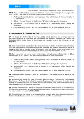 Concurso Público - Nível Superior – Prefeitura de Campos dos Goytacazes 2012
5.6.12. Caso o candidato não possua acesso à internet, poderá verificar a situação de seu pagamento,
de 2ª a 6ª feira – dias úteis, no horário de 10 às 17 horas, comparecendo:
        Prefeitura Municipal de Campos dos Goytacazes – Rua Cel. Ponciano de Azeredo Furtado, nº
       47, Pq Stº Amaro
       CIDAC – Avenida Visconde do Rio Branco, nº 278, Centro, Campos dos Goytacazes
       MICRÓDOMO II – IFF Campos, Rua Dr. Siqueira nº 273, Parque Dom Bosco, Campos dos
       Goytacazes
       Campus da UERJ, situado à Rua São Francisco Xavier, 524, 1º andar, sala 1006, bloco A.



6. DA CONFIRMAÇÃO DAS INSCRIÇÕES

6.1. O Cartão de Confirmação de Inscrição (CCI) estará disponível no endereço eletrônico
http://www.cepuerj.uerj.br, Concursos em Andamento, link Prefeitura Municipal de Campos de
Goytacazes 2012, opção Cartão de Confirmação de Inscrição, a partir das 14 horas, do dia
02/04/2012.

6.2. É dever do candidato a conferência dos dados impressos no Cartão de Confirmação de Inscrição
(CCI). Os eventuais erros de digitação como nome, identidade, etc. deverão ser corrigidos até as 19
horas do último dia de inscrição no site do concurso. Após esta data e horário, os eventuais erros
serão corrigidos na sala de realização da prova, através do preenchimento da Ata de Sala.

6.3. Caso o candidato não possua acesso à internet para obtenção ou correção de dados do CCI, o
mesmo poderá de 2ª a 6ª feira – dias úteis, no horário de 10 as 17 horas, comparecer:

        Prefeitura Municipal de Campos dos Goytacazes – Rua Cel. Ponciano de Azeredo Furtado, nº
       47, Pq Stº Amaro
       CIDAC – Avenida Visconde do Rio Branco, nº 278, Centro, Campos dos Goytacazes
       MICRÓDOMO II – IFF Campos, Rua Dr. Siqueira nº 273, Parque Dom Bosco, Campos dos
       Goytacazes
       Campus da UERJ, situado à Rua São Francisco Xavier, 524, 1º andar, sala 1006, bloco A.

6.4. O candidato deverá imprimir o Cartão de Confirmação (CCI) e portá-lo no dia de realização das
provas.

6.5. As informações obtidas por meio de contato telefônico junto à Coordenadoria de Processos
Seletivos ou a Prefeitura Municipal de Campos dos Goytacazes não se revestem de caráter oficial,
devendo o candidato utilizar-se dos meios indicados no presente Edital para informar-se sobre as
datas, locais e horários de realização das provas.

6.6. Somente será permitida a realização das provas na respectiva data, horário e no local definido no
CCI. Excepcionalmente será permitida a realização da prova em local diverso do que consta no CCI,
nos casos previstos nos subitens 10.25 e 10.26.

6.7. O candidato que não efetuar as correções de dados pessoais até o último dia de inscrição ou no
dia de realização da prova, arcará com as consequências advindas de sua omissão.




                                                                                                      14
 