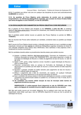 Concurso Público - Nível Superior – Prefeitura de Campos dos Goytacazes 2012
8.1.5. O candidato que obtiver nota zero em qualquer das disciplinas da prova será automaticamente
ELIMINADO do certame.

8.1.6. As questões da Prova Objetiva serão elaboradas de acordo com os conteúdos
programáticos e as referências bibliográficas sugeridas, que constam do Anexo III deste Edital,
que serão divulgados no dia 27/02/2012, no site do CEPUERJ.


9. DA DIVULGAÇÃO DOS GABARITOS DA PROVA OBJETIVA E DOS RECURSOS

9.1. O gabarito da Prova Objetiva será divulgado no dia 15/04/2012, a partir das 20h, no endereço
eletrônico http://www.cepuerj.uerj.br, Concursos em Andamento, link Prefeitura Municipal de Campos do
Goytacazes 2012.

9.2. O candidato poderá solicitar recurso ao gabarito das Provas Objetivas no período de 16/04 a
17/04/2012.

9.3. Os recursos das Provas serão realizados por candidato, constando todas as questões que desejar
recorrer.

9.4 O recurso da Prova Objetiva deverá constar a indicação precisa daquilo em que o candidato se julgar
prejudicado, tomando por base apenas às referências bibliográficas sugeridas constantes do Anexo III,
com indicação obrigatória do(s) título(s) da(s) referência(s), do(s) capítulo(s) e da(s) página(s) onde o
fundamento do recurso é encontrado.

9.5. Os candidatos deverão adotar os procedimentos descritos abaixo para solicitar recursos:

      a) Acessar o endereço eletrônico http://www.cepuerj.uerj.br, Concursos em Andamento e o link
         Prefeitura Municipal de Campos dos Goytacazes 2012, onde estará disponível o modelo do
         Formulário de Solicitação de Recurso e o boleto de pagamento da taxa de recurso, no valor de
         R$ 16,50.
      b) Digitar o CPF, senha, código Captcha e enviar. Escolher a opção Solicitação de Recurso e
         clicar no botão Enviar;
      c) Preencher corretamente todos os campos do Formulário de Solicitação de Recurso
         discriminando as questões que são objeto de recurso e, enviá-lo através do botão específico
         (ENVIAR);
      d) Aguardar a geração completa do boleto bancário para pagamento da taxa de recurso e
         imprimir o referido boleto em papel A4;
      e) Efetuar o pagamento até a data de vencimento, em espécie, em qualquer Instituição
         Bancária, nos caixas eletrônicos ou nos serviços bancários na internet;
      g) Caso o candidato não possua acesso à internet para solicitação de recursos, o mesmo poderá
         comparecer nos mesmos locais citados no subitem 6.3, no horário de 10 às 17 horas, de 2ª a
         6ª feira – dias úteis.
      h) Os candidatos que tiverem obtido isenção da taxa de inscrição estão isentos do
         pagamento da taxa de recursos.

         OBSERVAÇÃO: O cartão-resposta ficará disponível no site do CEPUERJ para vista,
         após a divulgação do resultado da prova objetiva pelo período de uma semana.

9.6. Não será aceito recurso por via postal, telegrama, fax ou qualquer outro meio que não seja o
especificado neste Edital, qual seja o site do CEPUERJ disponível 24 horas por dia no período de
solicitação de recurso.




                                                                                                       16
 