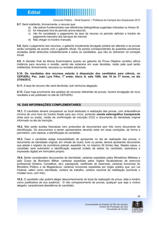 Concurso Público - Nível Superior – Prefeitura de Campos dos Goytacazes 2012
9.7. Será indeferido, liminarmente, o recurso que:
          a) não estiver fundamentado nas referências bibliográficas sugeridas indicadas no Anexo III;
          b) for interposto fora do período acima descrito;
          c) não for constatado o pagamento da taxa de recurso no período definido e horário de
              pagamento bancário dos serviços de internet;
          d) Não chegar no horário marcado.

9.8. Após o julgamento dos recursos, o gabarito inicialmente divulgado poderá ser alterado e as provas
serão corrigidas de acordo com o gabarito oficial. Os pontos correspondentes às questões porventura
anuladas serão atribuídos indistintamente a todos os candidatos, que não os obtiveram na correção
inicial.

9.9. A decisão final da Banca Examinadora quanto ao gabarito da Prova Objetiva constitui última
instância para recursos e revisão, sendo ela soberana em suas decisões, razão pela qual serão
indeferidos, liminarmente, recursos ou revisões adicionais.

9.10. Os resultados dos recursos estarão à disposição dos candidatos para ciência, no
                                0
CEPUERJ, Pav. João Lyra Filho, 1 andar, bloco A, sala 1006, das 10 às 17 horas, no dia
27/04/2012.

9.11. A taxa de recurso não será devolvida, sob nenhuma alegação.

9.12. Caso haja provimento dos pedidos de recursos referentes às provas, haverá divulgação de novo
resultado a ser publicado no site do CEPUERJ.


10. DAS INFORMAÇÕES COMPLEMENTARES

10.1. O candidato deverá comparecer ao local destinado à realização das provas, com antecedência
mínima de uma hora do horário fixado para seu início, portando caneta esferográfica transparente
(tinta azul ou preta), cartão de confirmação de inscrição (CCI) e documento de identidade original
informado no ato da inscrição.

10.2. Não serão aceitas fotocópias nem protocolos de documentos sem foto como documento de
identificação. Os documentos a serem apresentados deverão estar em boas condições, de forma a
permitirem, com clareza, a identificação do candidato.

10.3. Caso o candidato esteja impossibilitado de apresentar no dia de realização das provas, o
documento de identidade original, em virtude de roubo, furto ou perda, deverá apresentar documento
que ateste o registro da ocorrência policial, expedido há, no máximo 30 (trinta) dias. Nestes casos, o
candidato será submetido a identificação especial (coleta de dados do candidato, assinatura e
impressão digital) em formulário próprio.

10.4. Serão considerados documentos de identidade: carteiras expedidas pelos Ministérios Militares e
pelo Corpo de Bombeiro Militar; carteiras expedidas pelos órgãos fiscalizadores de exercício
profissional (Ordens, Conselhos, etc); passaporte, certificado de reservista, carteiras funcionais do
Ministério Público e da Magistratura, carteiras funcionais expedidas por órgão público que, por Lei
Federal, valem como identidade; carteira de trabalho, carteira nacional de habilitação (somente o
modelo novo, com foto).

10.5. O candidato não poderá alegar desconhecimento do local de realização da prova, data e horário
como justificativa de sua ausência. O não comparecimento às provas, qualquer que seja o motivo
alegado, caracterizará desistência do candidato.



                                                                                                      17
 