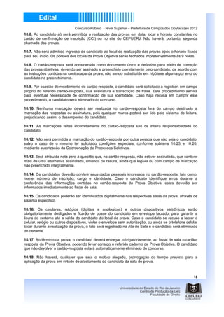 Concurso Público - Nível Superior – Prefeitura de Campos dos Goytacazes 2012
10.6. Ao candidato só será permitida a realização das provas em data, local e horário constantes no
cartão de confirmação de inscrição (CCI) ou no site do CEPUERJ. Não haverá, portanto, segunda
chamada das provas.

10.7. Não será admitido ingresso de candidato ao local de realização das provas após o horário fixado
para seu início. Os portões dos locais da Prova Objetiva serão fechados impreterivelmente às 9 horas.

10.8. O cartão-resposta será considerado como documento único e definitivo para efeito de correção
das provas objetivas, devendo ser assinado e preenchido corretamente pelo candidato, de acordo com
as instruções contidas na contracapa da prova, não sendo substituído em hipótese alguma por erro do
candidato no preenchimento.

10.9. Por ocasião do recebimento do cartão-resposta, o candidato será solicitado a registrar, em campo
próprio do referido cartão-resposta, sua assinatura e transcrição de frase. Este procedimento servirá
para eventual necessidade de confirmação de sua identidade. Caso haja recusa em cumprir este
procedimento, o candidato será eliminado do concurso.

10.10. Nenhuma marcação deverá ser realizada no cartão-resposta fora do campo destinado a
marcação das respostas ou assinatura, pois qualquer marca poderá ser lido pelo sistema de leitura,
prejudicando assim, o desempenho do candidato.

10.11. As marcações feitas incorretamente no cartão-resposta são de inteira responsabilidade do
candidato.

10.12. Não será permitida a marcação do cartão-resposta por outra pessoa que não seja o candidato,
salvo o caso de o mesmo ter solicitado condições especiais, conforme subitens 10.25 e 10.26,
mediante autorização da Coordenação de Processos Seletivos.

10.13. Será atribuída nota zero à questão que, no cartão-resposta, não estiver assinalada, que contiver
mais de uma alternativa assinalada, emenda ou rasura, ainda que legível ou com campo de marcação
não preenchido integralmente.

10.14. Os candidatos deverão conferir seus dados pessoais impressos no cartão-resposta, tais como,
nome, número de inscrição, cargo e identidade. Caso o candidato identifique erros durante a
conferência das informações contidas no cartão-resposta da Prova Objetiva, estes deverão ser
informados imediatamente ao fiscal de sala.

10.15. Os candidatos poderão ser identificados digitalmente nas respectivas salas da prova, através de
sistema específico.

10.16. Os celulares, relógios (digitais e analógicos) e outros dispositivos eletrônicos serão
obrigatoriamente desligados e ficarão de posse do candidato em envelope lacrado, para garantir a
lisura do certame até a saída do candidato do local de prova. Caso o candidato se recuse a lacrar o
celular, relógio ou outros dispositivos, violar o envelope sem autorização, ou ainda se o telefone celular
tocar durante a realização da prova, o fato será registrado na Ata de Sala e o candidato será eliminado
do certame.

10.17. Ao término da prova, o candidato deverá entregar, obrigatoriamente, ao fiscal de sala o cartão-
resposta da Prova Objetiva, podendo levar consigo o referido caderno de Prova Objetiva. O candidato
que não devolver o cartão-resposta estará automaticamente eliminado do concurso.

10.18. Não haverá, qualquer que seja o motivo alegado, prorrogação do tempo previsto para a
aplicação da prova em virtude de afastamento do candidato da sala de prova.



                                                                                                        18
 