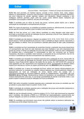 Concurso Público - Nível Superior – Prefeitura de Campos dos Goytacazes 2012
10.19. Não será permitida, em hipótese alguma, consulta a livros, revistas, texto, notas, códigos,
folhetos ou assemelhados. Tampouco será permitida a utilização de quaisquer aparelhos eletrônicos,
tais como máquinas de calcular, agendas, relógios com calculadora, relógios analógicos e não
analógicos, walkman, gravador, pager, palm top, I-pods, I-pads, telefone celular, receptores que
possibilitem comunicações a distância, sob pena de eliminação.

10.20. O candidato para se retirar do recinto das provas, somente poderá fazê-lo com a devida
autorização da coordenação e acompanhamento de fiscal.

10.21. Por motivo de segurança, os candidatos só poderão ausentar-se, definitivamente, do recinto das
provas após 60 minutos contados a partir do efetivo início das mesmas.

10.22. Ao final das provas, os 3 (três) últimos candidatos só serão liberados após todos terem
terminado ou encerrado o período de realização da prova, assinando a Ata de Prova, atestando, assim,
a idoneidade da finalização da prova.

10.23. O candidato que não observar o disposto nos subitens 10.15, 10.16, 10.19, 10.20, 10.21 e 10.22,
deverá assinar o Termo de Ocorrência do Concurso. Caso o candidato se negue a assinar o documento, o
fato será relatado no referido Termo de Ocorrência e assinado pelos fiscais de sala e pelo Coordenador
Local.

10.24. A candidata que tiver necessidade de amamentar durante a realização das provas deverá levar
um acompanhante, que ficará em sala reservada para essa finalidade e que será responsável pela
guarda da criança. O tempo de realização da prova não será estendido, tendo em vista o afastamento
da candidata para a amamentação. A amamentação se dará nos momentos que se fizerem
necessários, não tendo a candidata, neste momento, a companhia do seu acompanhante, mas sim de
um fiscal. A candidata que não levar acompanhante não realizará a prova.

10.25. O candidato que necessitar de condições especiais para a realização da prova, deverá além de
assinalar no Formulário de Solicitação de Inscrição, enviar ao CEPUERJ/Coordenação de Processos
Seletivos, Caixa Postal 46.520, Agência Vila Isabel, Rio de Janeiro, RJ, CEP 20.551-970, através de
carta registrada com AR, requerimento com exposição de motivos, acompanhado de atestado médico
original (com assinatura e número do registro profissional) até o dia 26/03/2012 (data da postagem).

10.26. O candidato que, à época de realização da Prova, estiver com doença infectocontagiosa que
demande isolamento ou necessite de cuidados médicos especiais que comprovadamente impeçam o
deslocamento ao local de realização da prova, deverá entrar em contato com o
CEPUERJ/Coordenação de Processos Seletivos, através do Teleatendimento (2334-0639), até o dia
26/03/2012 até as 12 horas. Obedecendo-se critérios de viabilidade e de razoabilidade, o CEPUERJ
avaliará individualmente cada caso, no que tange à possibilidade de atender à demanda criada, o que
poderá implicar mudança do local de realização da Prova do solicitante.


10.27. Não serão concedidas condições especiais para a realização das provas ao candidato que não
as solicitar no prazo determinado no subitem 10.25 e 10.26.

10.28. A solicitação de condições especiais para a realização das provas será atendida obedecendo a
critérios de viabilidade e de razoabilidade.

10.29. No caso de utilização de ledor, conforme subitens 10.12 e 10.25, este transcreverá as respostas
para o candidato, não podendo a PMCG ou o CEPUERJ ser responsabilizados, posteriormente, por
qualquer alegação, por parte do candidato, de eventuais erros de transcrição provocados pelo ledor.

10.30. Os candidatos que terminarem suas provas não poderão utilizar os banheiros destinados aos
candidatos que ainda estejam fazendo prova.
                                                                                                      19
 