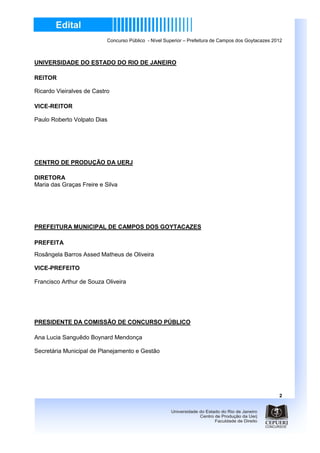 Concurso Público - Nível Superior – Prefeitura de Campos dos Goytacazes 2012



UNIVERSIDADE DO ESTADO DO RIO DE JANEIRO

REITOR

Ricardo Vieiralves de Castro

VICE-REITOR

Paulo Roberto Volpato Dias




CENTRO DE PRODUÇÃO DA UERJ

DIRETORA
Maria das Graças Freire e Silva




PREFEITURA MUNICIPAL DE CAMPOS DOS GOYTACAZES

PREFEITA
Rosângela Barros Assed Matheus de Oliveira

VICE-PREFEITO

Francisco Arthur de Souza Oliveira




PRESIDENTE DA COMISSÃO DE CONCURSO PÚBLICO

Ana Lucia Sanguêdo Boynard Mendonça

Secretária Municipal de Planejamento e Gestão




                                                                                                     2
 