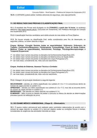 Concurso Público - Nível Superior – Prefeitura de Campos dos Goytacazes 2012
10.31. O CEPUERJ poderá adotar medidas adicionais de segurança, caso seja pertinente.




11. DO RESULTADO DAS PROVAS E CLASSIFICAÇÃO FINAL

11.1. O resultado das Provas será divulgado no dia 27/04/2012, a partir das 14 horas, no endereço
eletrônico http://www.cepuerj.uerj.br, Concursos em Andamento, link Prefeitura Municipal de Campos
dos Goytacazes 2012.

11.2. A classificação final dos candidatos será obtida através da nota obtida na Prova Objetiva.

11.3. Se houver empate na classificação final, serão considerados para fins de desempate, os
seguintes critérios, na ordem descrita a seguir:

Cargos: Biólogo, Cirurgião Dentista (todas as especialidades), Enfermeiro, Enfermeiro do
Trabalho, FarmacêuticoBioquímico, Fisioterapeuta, Fonoaudiólogo, Fiscal de Saúde Pública,
Médicos (Todas as especialidades), Nutricionista, Psicólogo, PsicólogoNeuropsicologia e
Terapeuta Ocupacional.

1º - ter obtido maior número de pontos na disciplina de Conhecimentos Específicos (CE)
2º - ter obtido maior número de pontos na disciplina de Sistema Único de Saúde (SUS);
3º - ter obtido maior número de pontos na disciplina de Língua Portuguesa (LP);
4º - ser mais idoso, considerando dia, mês e ano de nascimento.


Cargos: Analista de Sistemas, Assessor Técnico e Contador

1º - ter obtido maior número de pontos na disciplina de Conhecimentos Específicos (CE)
2º - ter obtido maior número de pontos na disciplina de Língua Portuguesa (LP);
3º - ser mais idoso, considerando dia, mês e ano de nascimento.


11.4. A listagem de pontuação obedecerá a seguinte legenda:

SELECIONADO - atendeu ao critério especificado nos subitens 8.1.4 e 11.3 e encontra-se dentro do
número de vagas prevista no subitem 2.2,
APROVADO – atendeu ao critério especificado nos subitens 8.1.4 e 11.3, mas não se encontra dentro
do número de vagas prevista no subitem 2.2,
REPROVADO – não atendeu ao critério descrito nos subitens 8.1.4;
ELIMINADO – faltou à prova ou desistiu de prestar o concurso ou deixou de atender as determinações
previstas quando da realização da prova.



12. DO EXAME MÉDICO ADMISSIONAL ( Etapa II) – Eliminatório

12.1. O exame médico admissional será realizado pelos candidatos selecionados de acordo com o
número de vagas descrito no subitem 2.2 e terá por objetivo avaliar as condições físicas e mentais,
consideradas as exigências das atividades inerentes ao cargo.




                                                                                                       20
 