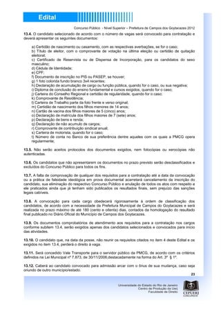 Concurso Público - Nível Superior – Prefeitura de Campos dos Goytacazes 2012
13.4. O candidato selecionado de acordo com o número de vagas será convocado para contratação e
deverá apresentar os seguintes documentos:

    a) Certidão de nascimento ou casamento, com as respectivas averbações, se for o caso;
    b) Título de eleitor, com o comprovante de votação na última eleição ou certidão de quitação
    eleitoral;
    c) Certificado de Reservista ou de Dispensa de Incorporação, para os candidatos do sexo
    masculino;
    d) Cédula de Identidade;
    e) CPF;
    f) Documento de inscrição no PIS ou PASEP, se houver;
    g) 1 foto colorida fundo branco 3x4 recentes;
    h) Declaração de acumulação de cargo ou função pública, quando for o caso, ou sua negativa;
    i) Diploma de conclusão do ensino fundamental e cursos exigidos, quando for o caso;
    j) Carteira do Conselho Regional e certidão de regularidade, quando for o caso;
    k) Comprovante de Residência;
    l) Carteira de Trabalho parte da foto frente e verso original;
    m) Certidão de nascimento dos filhos menores de 14 anos;
    n) Cartão de vacina dos filhos maiores de 5 (cinco) anos;
    o) Declaração de matrícula dos filhos maiores de 7 (sete) anos;
    p) Declaração de bens e renda;
    q) Declaração de não acumulo de cargos;
    r) Comprovante de contribuição sindical anual;
    s) Carteira de motorista, quando for o caso;
    t) Número de conta no Banco de sua preferência dentre aqueles com os quais a PMCG opera
    regularmente;

13.5. Não serão aceitos protocolos dos documentos exigidos, nem fotocópias ou xerocópias não
autenticadas.

13.6. Os candidatos que não apresentarem os documentos no prazo previsto serão desclassificados e
excluídos do Concurso Público para todos os fins.

13.7. A falta de comprovação de qualquer dos requisitos para a contratação até a data da convocação
ou a prática de falsidade ideológica em prova documental acarretará cancelamento da inscrição do
candidato, sua eliminação do respectivo Concurso Público e anulação de todos os atos com respeito a
ele praticados ainda que já tenham sido publicados os resultados finais, sem prejuízo das sanções
legais cabíveis.

13.8. A convocação para cada cargo obedecerá rigorosamente à ordem de classificação dos
candidatos, de acordo com a necessidade da Prefeitura Municipal de Campos do Goytacazes e será
realizada no prazo máximo de até 180 (cento e oitenta) dias, contados da homologação do resultado
final publicado no Diário Oficial do Município de Campos dos Goytacazes.

13.9. Os documentos comprobatórios de atendimento aos requisitos para a contratação nos cargos
conforme subitem 13.4, serão exigidos apenas dos candidatos selecionados e convocados para início
das atividades.

13.10. O candidato que, na data da posse, não reunir os requisitos citados no item 4 deste Edital e os
exigidos no item 13.4, perderá o direito à vaga.

13.11. Será concedido Vale Transporte para o servidor público da PMCG, de acordo com os critérios
definidos na Lei Municipal nº 7.873, de 30/11/2006,destacadamente na forma do Art. 3º § 1º.

13.12. Caberá ao candidato convocado para admissão arcar com o ônus de sua mudança, caso seja
oriundo de outro município/estado.
                                                                                                      23
 