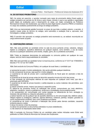 Concurso Público - Nível Superior – Prefeitura de Campos dos Goytacazes 2012
14. DO ESTÁGIO PROBATÓRIO

14.1. Ao entrar em exercício, o servidor nomeado para cargo de provimento efetivo ficará sujeito a
estágio probatório por período de 36 (trinta e seis) meses, durante o qual a sua aptidão e capacidade
serão objeto de avaliações para o desempenho do cargo, por órgão competente da Prefeitura
Municipal de Campos dos Goytacazes, que antes do prazo legal expirar, proporá a PMCG a investidura
no cargo dos avaliados positivamente ao longo do estágio probatório.

14.2. Uma vez demonstrada aptidão funcional, no prazo de que trata o subitem anterior, o servidor, 4
(quatro) meses antes do término do estágio, será submetido a avaliação final e, aprovado, terá
homologado o estágio probatório.

14.3. O servidor não aprovado no estágio probatório será exonerado ou, se estável, reconduzido ao
cargo anteriormente ocupado.


15. DISPOSIÇÕES GERAIS

15.1. Não será permitido ao candidato entrar na sala de prova portando armas, celulares, relógios
digitais ou analógicos, aparelhos eletrônicos de qualquer espécie, como também, o uso de óculos
escuros ou quaisquer acessórios como bonés, chapéu, gorro, etc ou protetores auriculares.

15.2. Todas as despesas decorrentes da participação no concurso público em qualquer de suas
etapas, será de inteira responsabilidade do candidato.

15.3. Não será permitido ao candidato fumar no local da prova, conforme Lei nº 5.517 de 17/08/2009 e
Decreto nº 41.121 de 16/11/2009.

15.4. Será excluído do Concurso Público, em qualquer de suas fases, o candidato que:

a) apresentar-se após o horário estabelecido, não sendo admitida qualquer tolerância;
b) não comparecer às provas, seja qual for o motivo alegado;
c) ausentar-se da sala de provas sem o acompanhamento do fiscal após ter assinado a lista de
frequência;
d) ausentar-se do local de provas antes de decorrido sessenta minutos do início das provas;
e) fizer anotação de informações relativas às suas respostas em qualquer outro meio, que não o
autorizado pelo CEPUERJ.
f) ausentar-se da sala de provas levando o cartão-resposta ou outros materiais não permitidos, sem
autorização;
g) estiver portando armas, mesmo que possua o respectivo porte;
h) utilizar-se de processos ilícitos na realização das provas, comprováveis por meio eletrônico,
estatístico, mecânico, visual ou grafotécnico, ainda que a constatação ocorra posteriormente;
i) for surpreendido em comunicação com outras pessoas ou utilizando-se de livro, anotação ou
impresso não permitidos ou máquina calculadora ou similar;
j) estiver fazendo uso de qualquer tipo de aparelho eletrônico ou de comunicação (bip, telefone celular,
relógios digitais ou analógicos, walkman, agenda eletrônica, notebook, palmtop, receptor, gravador ou
outros equipamentos similares), bem como protetores auriculares;
k) comportar-se de modo a perturbar a realização das provas pelos demais candidato, causando
evidente prejuízo a estes;
l) deixar de assinar a lista de presença;
m) deixar de apresentar os documentos solicitados no prazo estabelecido;
n) não observar as disposições deste Edital.

15.5. A exclusão do Concurso Público de um candidato pelas razões indicadas neste Edital será
publicada no Diário Oficial do Município de Campos dos Goytacazes.
                                                                                                       24
 