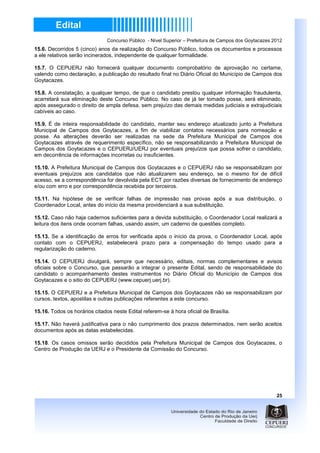 Concurso Público - Nível Superior – Prefeitura de Campos dos Goytacazes 2012
15.6. Decorridos 5 (cinco) anos da realização do Concurso Público, todos os documentos e processos
a ele relativos serão incinerados, independente de qualquer formalidade.

15.7. O CEPUERJ não fornecerá qualquer documento comprobatório de aprovação no certame,
valendo como declaração, a publicação do resultado final no Diário Oficial do Município de Campos dos
Goytacazes.

15.8. A constatação, a qualquer tempo, de que o candidato prestou qualquer informação fraudulenta,
acarretará sua eliminação deste Concurso Público. No caso de já ter tomado posse, será eliminado,
após assegurado o direito de ampla defesa, sem prejuízo das demais medidas judiciais e extrajudiciais
cabíveis ao caso.

15.9. É de inteira responsabilidade do candidato, manter seu endereço atualizado junto a Prefeitura
Municipal de Campos dos Goytacazes, a fim de viabilizar contatos necessários para nomeação e
posse. As alterações deverão ser realizadas na sede da Prefeitura Municipal de Campos dos
Goytacazes através de requerimento específico, não se responsabilizando a Prefeitura Municipal de
Campos dos Goytacazes e o CEPUERJ/UERJ por eventuais prejuízos que possa sofrer o candidato,
em decorrência de informações incorretas ou insuficientes.

15.10. A Prefeitura Municipal de Campos dos Goytacazes e o CEPUERJ não se responsabilizam por
eventuais prejuízos aos candidatos que não atualizarem seu endereço, se o mesmo for de difícil
acesso, se a correspondência for devolvida pela ECT por razões diversas de fornecimento de endereço
e/ou com erro e por correspondência recebida por terceiros.

15.11. Na hipótese de se verificar falhas de impressão nas provas após a sua distribuição, o
Coordenador Local, antes do início da mesma providenciará a sua substituição.

15.12. Caso não haja cadernos suficientes para a devida substituição, o Coordenador Local realizará a
leitura dos itens onde ocorram falhas, usando assim, um caderno de questões completo.

15.13. Se a identificação de erros for verificada após o início da prova, o Coordenador Local, após
contato com o CEPUERJ, estabelecerá prazo para a compensação do tempo usado para a
regularização do caderno.

15.14. O CEPUERJ divulgará, sempre que necessário, editais, normas complementares e avisos
oficiais sobre o Concurso, que passarão a integrar o presente Edital, sendo de responsabilidade do
candidato o acompanhamento destes instrumentos no Diário Oficial do Município de Campos dos
Goytacazes e o sitio do CEPUERJ (www.cepuerj.uerj.br).

15.15. O CEPUERJ e a Prefeitura Municipal de Campos dos Goytacazes não se responsabilizam por
cursos, textos, apostilas e outras publicações referentes a este concurso.

15.16. Todos os horários citados neste Edital referem-se à hora oficial de Brasília.

15.17. Não haverá justificativa para o não cumprimento dos prazos determinados, nem serão aceitos
documentos após as datas estabelecidas.

15.18. Os casos omissos serão decididos pela Prefeitura Municipal de Campos dos Goytacazes, o
Centro de Produção da UERJ e o Presidente da Comissão do Concurso.




                                                                                                        25
 