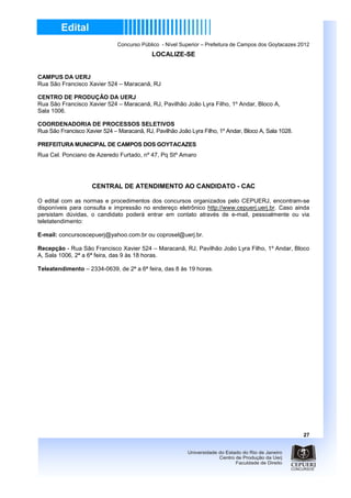 Concurso Público - Nível Superior – Prefeitura de Campos dos Goytacazes 2012
                                            LOCALIZE-SE


CAMPUS DA UERJ
Rua São Francisco Xavier 524 – Maracanã, RJ

CENTRO DE PRODUÇÃO DA UERJ
Rua São Francisco Xavier 524 – Maracanã, RJ, Pavilhão João Lyra Filho, 1º Andar, Bloco A,
Sala 1006.

COORDENADORIA DE PROCESSOS SELETIVOS
Rua São Francisco Xavier 524 – Maracanã, RJ, Pavilhão João Lyra Filho, 1º Andar, Bloco A, Sala 1028.

PREFEITURA MUNICIPAL DE CAMPOS DOS GOYTACAZES
Rua Cel. Ponciano de Azeredo Furtado, nº 47, Pq Stº Amaro




                     CENTRAL DE ATENDIMENTO AO CANDIDATO - CAC

O edital com as normas e procedimentos dos concursos organizados pelo CEPUERJ, encontram-se
disponíveis para consulta e impressão no endereço eletrônico http://www.cepuerj.uerj.br. Caso ainda
persistam dúvidas, o candidato poderá entrar em contato através de e-mail, pessoalmente ou via
teletatendimento:

E-mail: concursoscepuerj@yahoo.com.br ou coprosel@uerj.br.

Recepção - Rua São Francisco Xavier 524 – Maracanã, RJ, Pavilhão João Lyra Filho, 1º Andar, Bloco
A, Sala 1006, 2ª a 6ª feira, das 9 às 18 horas.

Teleatendimento – 2334-0639, de 2ª a 6ª feira, das 8 às 19 horas.




                                                                                                        27
 