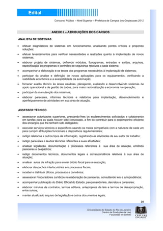 Concurso Público - Nível Superior – Prefeitura de Campos dos Goytacazes 2012



                            ANEXO I – ATRIBUIÇÕES DOS CARGOS

ANALISTA DE SISTEMAS

•   efetuar diagnósticos de sistemas em funcionamento, analisando pontos críticos e propondo
    soluções;
•   efetuar levantamentos para verificar necessidades e restrições quanto à implantação de novos
    sistemas;
•   elaborar projeto de sistemas, definindo módulos, fluxogramas, entradas e saídas, arquivos,
    especificação de programas e controles de segurança relativos a cada sistema;
•   acompanhar a elaboração e os testes dos programas necessários à implantação de sistemas;
•   participar da análise e definição de novas aplicações para os equipamentos, verificando a
    viabilidade econômica e a exeqüibilidade da automação;
•   fornecer auxílio técnico às áreas usuárias, planejando, avaliando e desenvolvendo sistemas de
    apoio operacional e de gestão de dados, para maior racionalização e economia na operação;
•   participar da manutenção dos sistemas;
•   elaborar pareceres, informes técnicos e relatórios para implantação, desenvolvimento e
    aperfeiçoamento de atividades em sua área de atuação.


ASSESSOR TÉCNICO

•   assessorar autoridades superiores, prestando-lhes os esclarecimentos solicitados e colaborando
    em tarefas para as quais houver sido convocado, a fim de contribuir para o desempenho eficiente
    dos encargos que lhe tenham sido delegados;
•   executar serviços técnicos e específicos usando os meios compatíveis com a natureza de cada um
    para cumprir atribuições funcionais e dispositivos regulamentares;
•   redigir relatórios e outros tipos de informação, registrando as atividades de seu setor de trabalho;
•   redigir pareceres e laudos técnicos referentes a suas atividades;
•   analisar legislação, documentação e processos referentes à          sua área de atuação, emitindo
    pareceres e despachos;
•   redigir documentos técnicos, documentos legais e correspondência relativos à sua área de
    atuação;
•   analisar autos de infração para enviar débito fiscal para a execução;
•   elaborar despachos interlocutórios em processos fiscais;
•   receber e distribuir ofícios, processos e convênios;
•   assessorar Procuradores Jurídicos na elaboração de pareceres, consultando leis e jurisprudência;
•   acompanhar publicação do Diário Oficial do Estado, pesquisando leis, decretos e pareceres;
•   elaborar minutas de contratos, termos aditivos, anteprojetos de leis e termos de desapropriação,
    entre outros;
•   manter atualizado arquivo de legislação e outros documentos legais;

                                                                                                           28
 