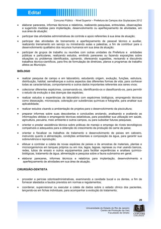 Concurso Público - Nível Superior – Prefeitura de Campos dos Goytacazes 2012
•   elaborar pareceres, informes técnicos e relatórios, realizando pesquisas, entrevistas, observações
    e sugerindo medidas para implantação, desenvolvimento ou aperfeiçoamento de atividades, em
    sua área de atuação;
•   participar das atividades administrativas de controle e apoio referentes à sua área de atuação;
•   participar das atividades de treinamento e aperfeiçoamento de pessoal técnico e auxiliar,
    realizando treinamento em serviço ou ministrando aulas e palestras, a fim de contribuir para o
    desenvolvimento qualitativo dos recursos humanos em sua área de atuação;
•   participar de grupos de trabalho ou reuniões com outras unidades da Prefeitura e entidades
    públicas e particulares, realizando estudos, emitindo pareceres ou fazendo exposições sobre
    situações ou problemas identificados, opinando, oferecendo sugestões, revisando e discutindo
    trabalhos técnico-científicos, para fins de formulação de diretrizes, planos e programas de trabalho
    afetos ao Município.

BIÓLOGO

•   realizar pesquisa de campo e em laboratório, estudando origem, evolução, funções, estrutura,
    distribuição, habitat, semelhanças e outros aspectos das diferentes formas de vida, para conhecer
    todas as características, comportamento e outros dados importantes referentes aos seres vivos;
•   colecionar diferentes espécimes, conservando-os, identificando-os e classificando-os, para permitir
    o estudo da evolução e das doenças das espécies;
•   realizar estudos e experiências de laboratório com espécimes biológicos, empregando técnicas
    como dissecação, microscopia, coloração por substâncias químicas e fotografia, para analisar sua
    aplicabilidade;
•   realizar estudos visando a ambientação de projetos para o desenvolvimento da piscicultura;
•   preparar informes sobre suas descobertas e conclusões anotando, analisando e avaliando as
    informações obtidas e empregando técnicas estatísticas, para possibilitar sua utilização em saúde,
    agricultura, pecuária, meio ambiente e outros campos, ou para subsidiar futuras pesquisas;
•   orientar e prestar assistência técnica sobre práticas de manejo e emprego de níveis tecnológicos
    compatíveis e adequados para a obtenção do crescimento da produção de carne de peixe;
•   orientar e fiscalizar os trabalhos de tratamento e desenvolvimento de peixes em cativeiro,
    instruindo quanto à alimentação, condições ambientais e composição da água, para garantir sua
    sobrevivência e reprodução;
•   efetuar e controlar a coleta de novas espécies de peixes e de amostras de materiais, plantas e
    microorganismos em tanques próprios ou em rios, lagos, lagoas, represas ou mar usando bancos,
    redes, tubos de ensaio e outros equipamentos para facilitar experiências e analises químico-
    biológicas, tratamento de água, alimentação e pesquisa sobre a fauna submarina em geral;
•   elaborar pareceres, informes técnicos e relatórios para implantação, desenvolvimento e
     aperfeiçoamento de atividades em sua área de atuação.

CIRURGIÃO-DENTISTA


•   proceder a perícias odontoadministrativas, examinando a cavidade bucal e os dentes, a fim de
    fornecer atestados e laudos previstos em normas e regulamentos;
•   coordenar, supervisionar ou executar a coleta de dados sobre o estado clínico dos pacientes,
    lançando-os em fichas individuais, para acompanhar a evolução do tratamento;


                                                                                                       29
 